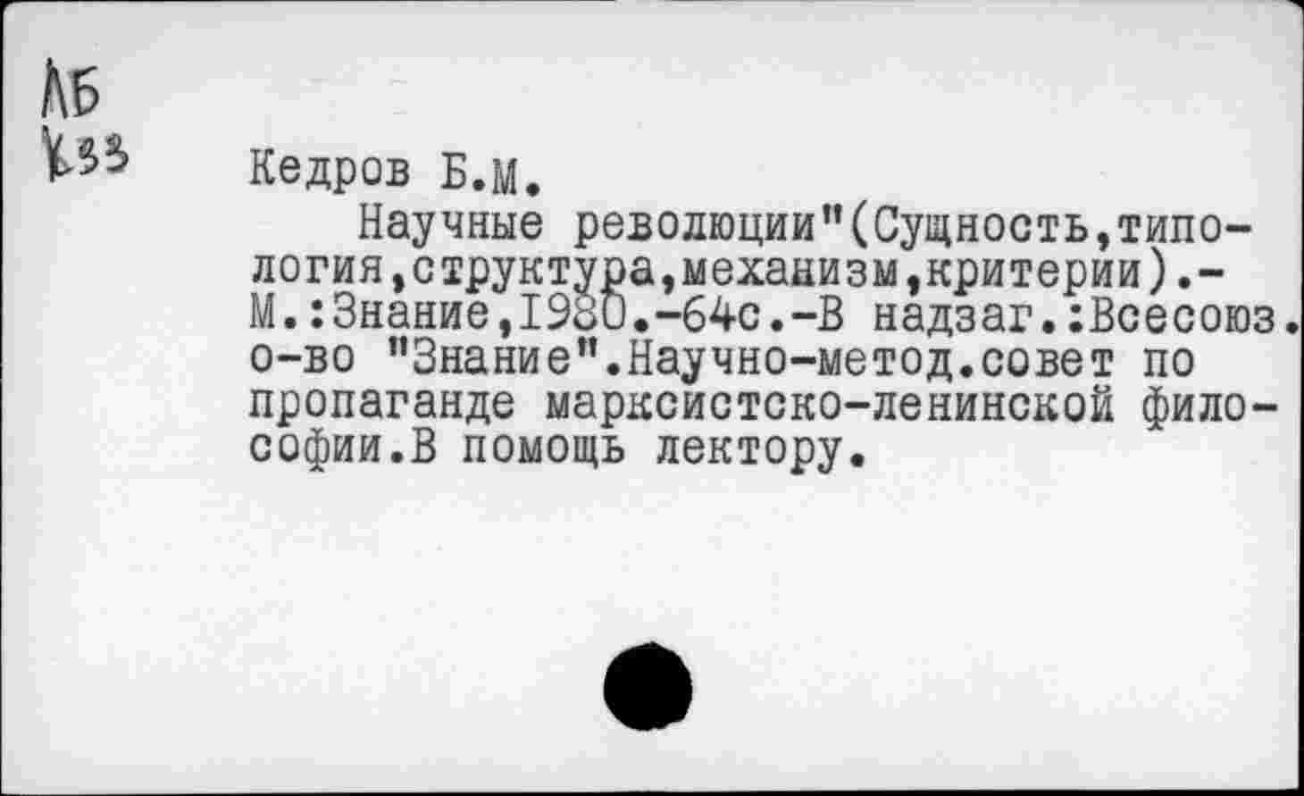 ﻿№
№>
Кедров Б.М.
Научные реводюции"(Сущность,типо-логия,структура,механизм,критерии).-М.:Знание,1930.-64с.-В надзаг.:Всесоюз. о-во "Знание".Научно-метод.совет по пропаганде марксистско-ленинской философии.В помощь лектору.